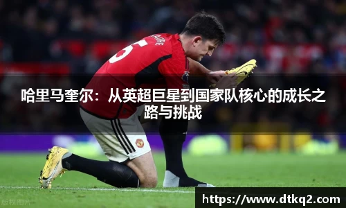 哈里马奎尔：从英超巨星到国家队核心的成长之路与挑战