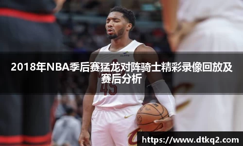 2018年NBA季后赛猛龙对阵骑士精彩录像回放及赛后分析