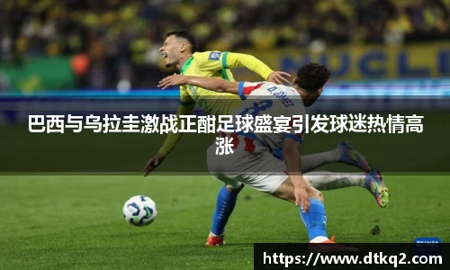巴西与乌拉圭激战正酣足球盛宴引发球迷热情高涨